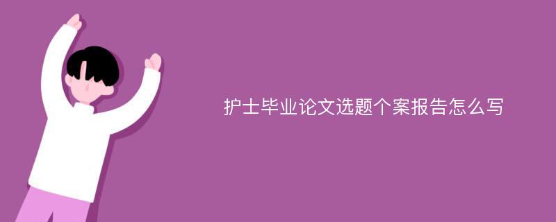 护士毕业论文选题个案报告怎么写