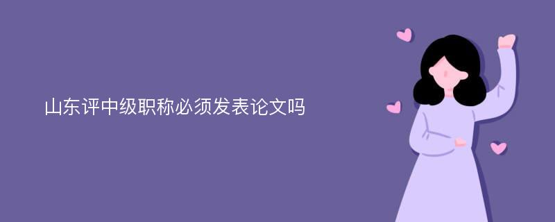 山东评中级职称必须发表论文吗