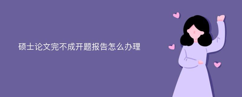 硕士论文完不成开题报告怎么办理